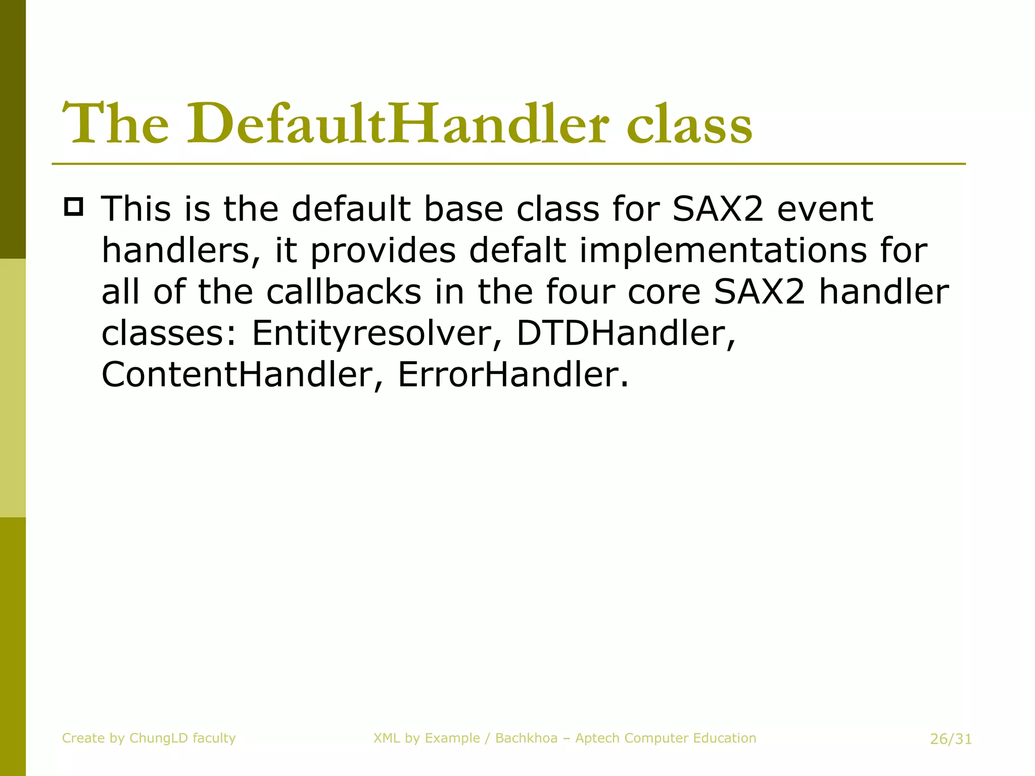 The DefaultHandler class This is the default base class for SAX2 event handlers, it provides defalt implementations for all of the callbacks in the four core SAX2 handler classes: Entityresolver, DTDHandler, ContentHandler, ErrorHandler. Create by ChungLD faculty /31 