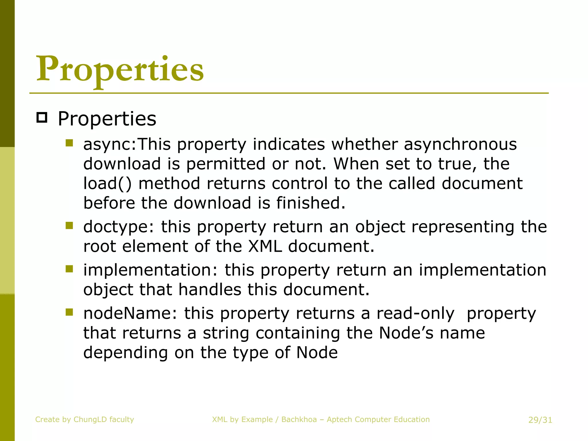 Properties Properties async:This property indicates whether asynchronous download is permitted or not. When set to true, the load() method returns control to the called document before the download is finished. doctype: this property return an object representing the root element of the XML document. implementation: this property return an implementation object that handles this document. nodeName: this property returns a read-only  property that returns a string containing the Node’s name depending on the type of Node Create by ChungLD faculty /31 