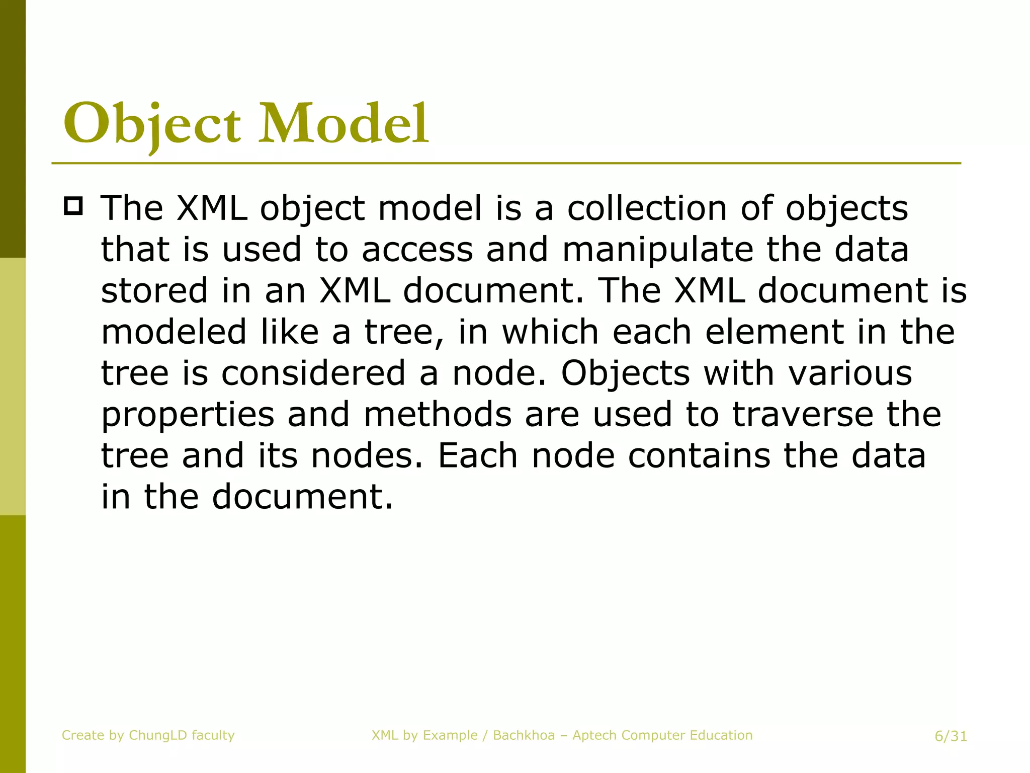 Object Model The XML object model is a collection of objects that is used to access and manipulate the data stored in an XML document. The XML document is modeled like a tree, in which each element in the tree is considered a node. Objects with various properties and methods are used to traverse the tree and its nodes. Each node contains the data in the document. Create by ChungLD faculty /31 