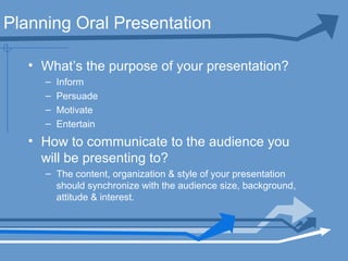 Planning Oral Presentation
• What’s the purpose of your presentation?
– Inform
– Persuade
– Motivate
– Entertain
• How to communicate to the audience you
will be presenting to?
– The content, organization & style of your presentation
should synchronize with the audience size, background,
attitude & interest.
 