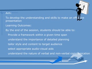 Aim:
To develop the understanding and skills to make an effective
presentation
Learning Outcomes:
By the end of the session, students should be able to:
Provide a framework within a given time span
understand the importance of detailed planning
tailor style and content to target audience
select appropriate audio-visual aids
understand the nature of verbal and non-verbal communication
 