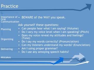 Practice
• BEWARE of the WAY you speak.
Ask yourself these questions:
• Can people hear what I am saying? (Volume)
• Do I vary my voice level when I am speaking? (Pitch)
• Does my voice reveal my attitudes and feelings?
(Tone)
• Do I say my words correctly? (Pronunciation)
• Can my listeners understand my words? (Enunciation)
• Am I using proper grammar?
• Do I use any annoying speech habits?
Planning
Organizing
Delivering
Mistakes
Importance of
Oral
Communication
 