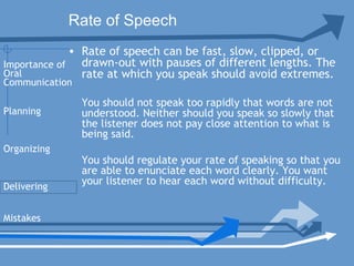 Rate of Speech
• Rate of speech can be fast, slow, clipped, or
drawn-out with pauses of different lengths. The
rate at which you speak should avoid extremes.
You should not speak too rapidly that words are not
understood. Neither should you speak so slowly that
the listener does not pay close attention to what is
being said.
You should regulate your rate of speaking so that you
are able to enunciate each word clearly. You want
your listener to hear each word without difficulty. 
Planning
Organizing
Delivering
Mistakes
Importance of
Oral
Communication
 