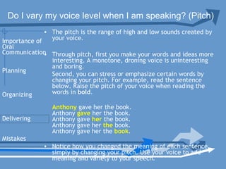 Do I vary my voice level when I am speaking? (Pitch)
• The pitch is the range of high and low sounds created by
your voice.
• Through pitch, first you make your words and ideas more
interesting. A monotone, droning voice is uninteresting
and boring.
Second, you can stress or emphasize certain words by
changing your pitch. For example, read the sentence
below. Raise the pitch of your voice when reading the
words in bold.      
Anthony gave her the book.
Anthony gave her the book.
Anthony gave her the book.
Anthony gave her the book.
Anthony gave her the book.
• Notice how you changed the meaning of each sentence
simply by changing your pitch. Use your voice to add
meaning and variety to your speech.
Planning
Organizing
Delivering
Mistakes
Importance of
Oral
Communication
 