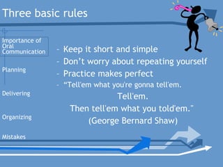 – Keep it short and simple
– Don’t worry about repeating yourself
– Practice makes perfect
– “Tell'em what you're gonna tell'em.
Tell'em.
Then tell'em what you told'em."
(George Bernard Shaw)
Planning
Delivering
Organizing
Mistakes
Importance of
Oral
Communication
Three basic rules
 