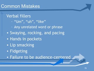 78
Verbal fillers
– “Um”, “uh”, “like”
– Any unrelated word or phrase
• Swaying, rocking, and pacing
• Hands in pockets
• Lip smacking
• Fidgeting
• Failure to be audience-centered
Common Mistakes
 
