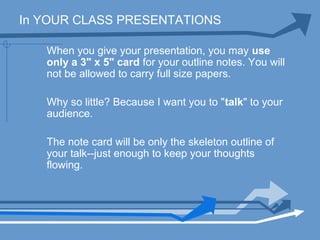 In YOUR CLASS PRESENTATIONS
When you give your presentation, you may use
only a 3" x 5" card for your outline notes. You will
not be allowed to carry full size papers.
Why so little? Because I want you to "talk" to your
audience.
The note card will be only the skeleton outline of
your talk--just enough to keep your thoughts
flowing.
 