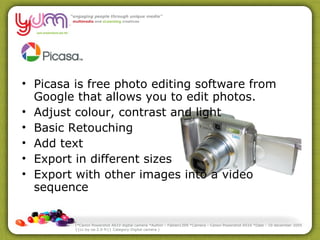 Picasa is free photo editing software from Google that allows you to edit photos. Adjust colour, contrast and light Basic Retouching Add text Export in different sizes Export with other images into a video sequence (*Canon Powershot A610 digital camera *Author : Fabien1309 *Camera : Canon Powershot A510 *Date : 10 december 2005 {{cc-by-sa-2.0-fr}} Category:Digital camera ) 