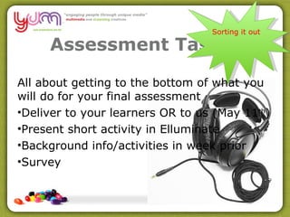 Assessment Task 4 All about getting to the bottom of what you will do for your final assessment Deliver to your learners OR to us (May 11 th ) Present short activity in Elluminate Background info/activities in week prior Survey Sorting it out 