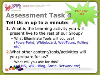 Assessment Task 4 Tell Us in up to a minute: 1.  What is the Learning activity you will present live to the rest of our Group? What Elluminate Tools will you use? ( PowerPoint, Whiteboard, WebTours, Polling etc ) 2. What other content/tools/activities will you prepare for us?  What will you use for this?  ( A LMS, Wiki, Blog, Social Network etc ) Pitch your idea 