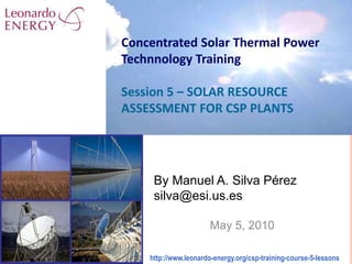 By Manuel A. Silva Pérez
silva@esi.us.es
May 5, 2010
Concentrated Solar Thermal Power
Technnology Training
Session 5 – SOLAR RESOURCE
ASSESSMENT FOR CSP PLANTS
http://www.leonardo-energy.org/csp-training-course-5-lessons
 