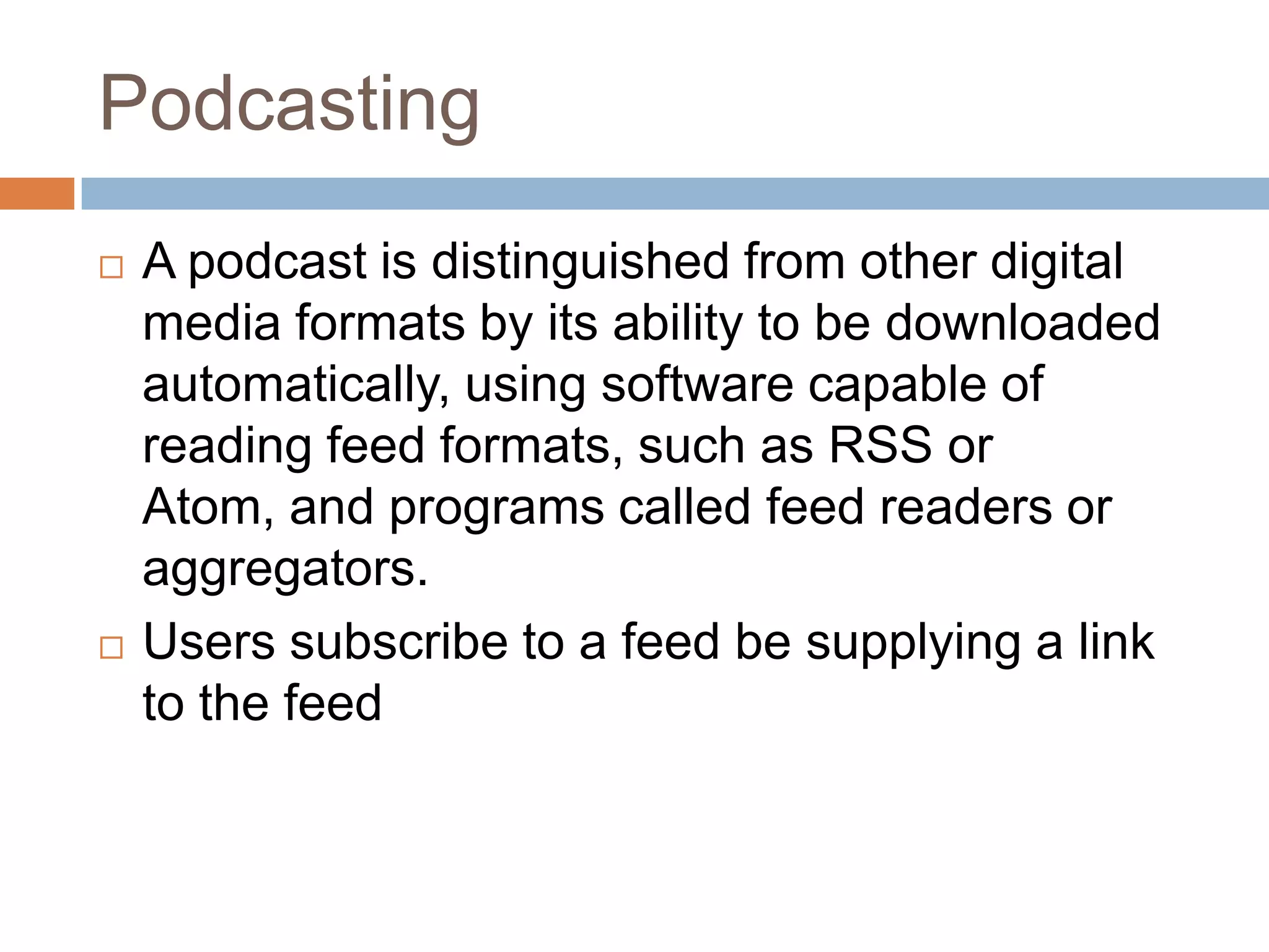 PodcastingA podcast is distinguished from other digital media formats by its ability to be downloaded automatically, using software capable of reading feed formats, such as RSS or Atom, and programs called feed readers or aggregators.Users subscribe to a feed be supplying a link to the feed