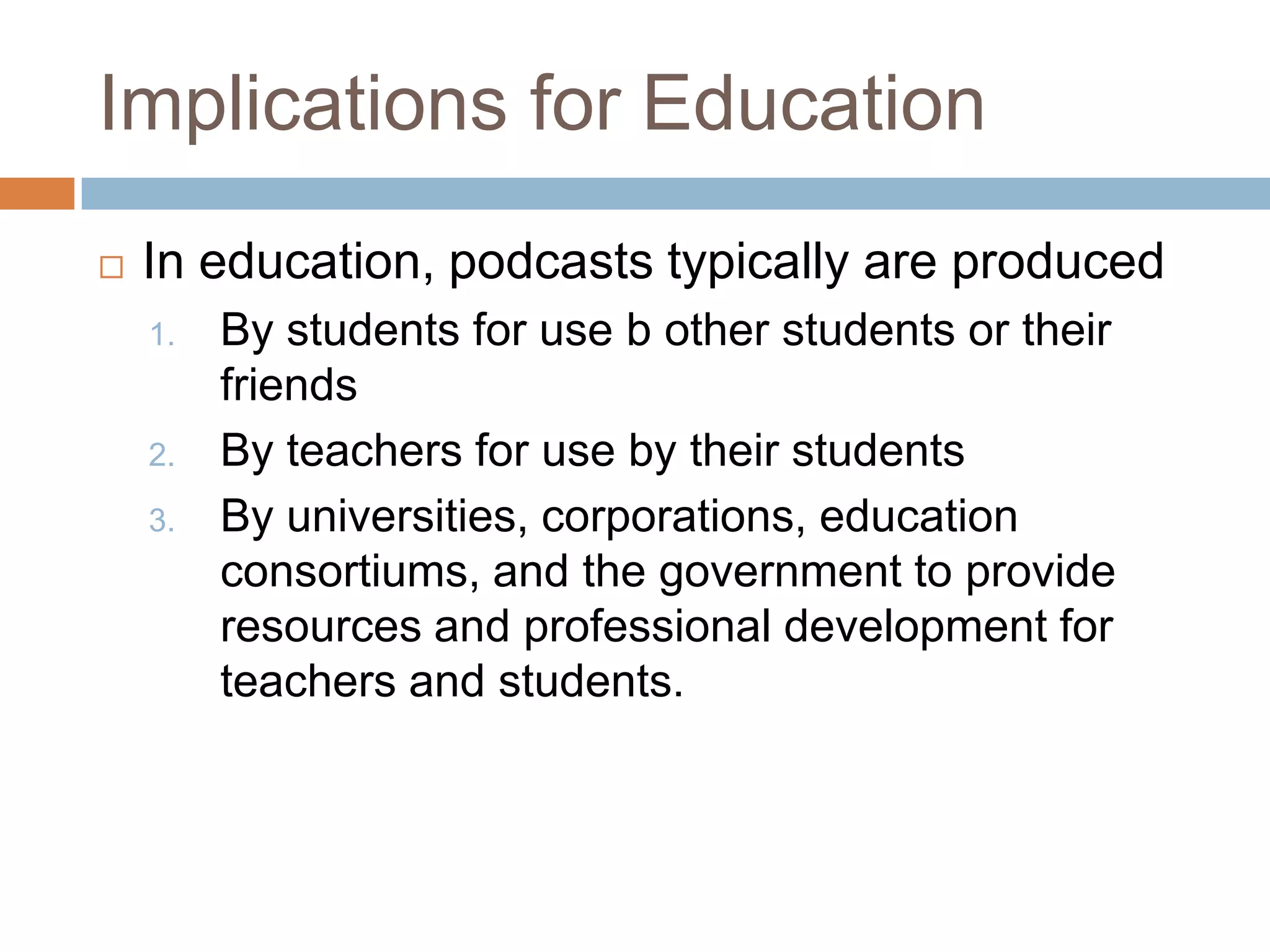 Implications for EducationIn education, podcasts typically are produced By students for use b other students or their friendsBy teachers for use by their studentsBy universities, corporations, education consortiums, and the government to provide resources and professional development for teachers and students.