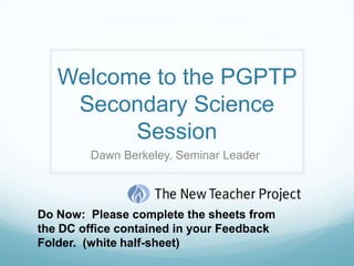 Welcome to the PGPTP
    Secondary Science
         Session
        Dawn Berkeley, Seminar Leader




Do Now: Please complete the sheets from
the DC office contained in your Feedback
Folder. (white half-sheet)
 
