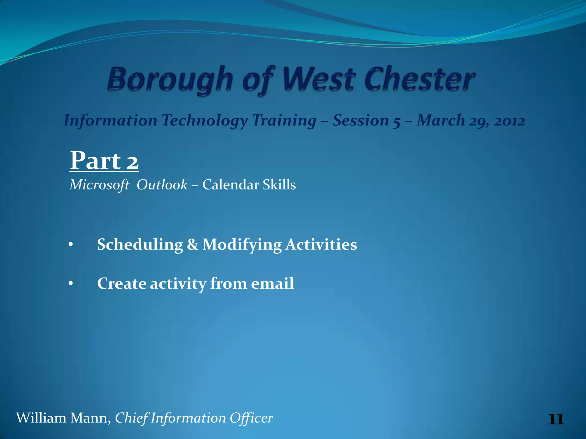 Information Technology Training – Session 5 – March 29, 2012

        Part 2
        Microsoft Outlook – Calendar Skills



       •    Scheduling & Modifying Activities

       •    Create activity from email




William Mann, Chief Information Officer                               11
 