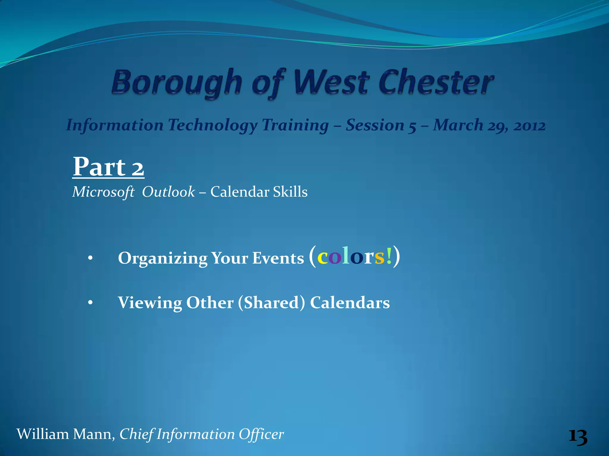 Information Technology Training – Session 5 – March 29, 2012

        Part 2
        Microsoft Outlook – Calendar Skills



          •   Organizing Your Events (colors!)

          •   Viewing Other (Shared) Calendars




William Mann, Chief Information Officer                               13
 