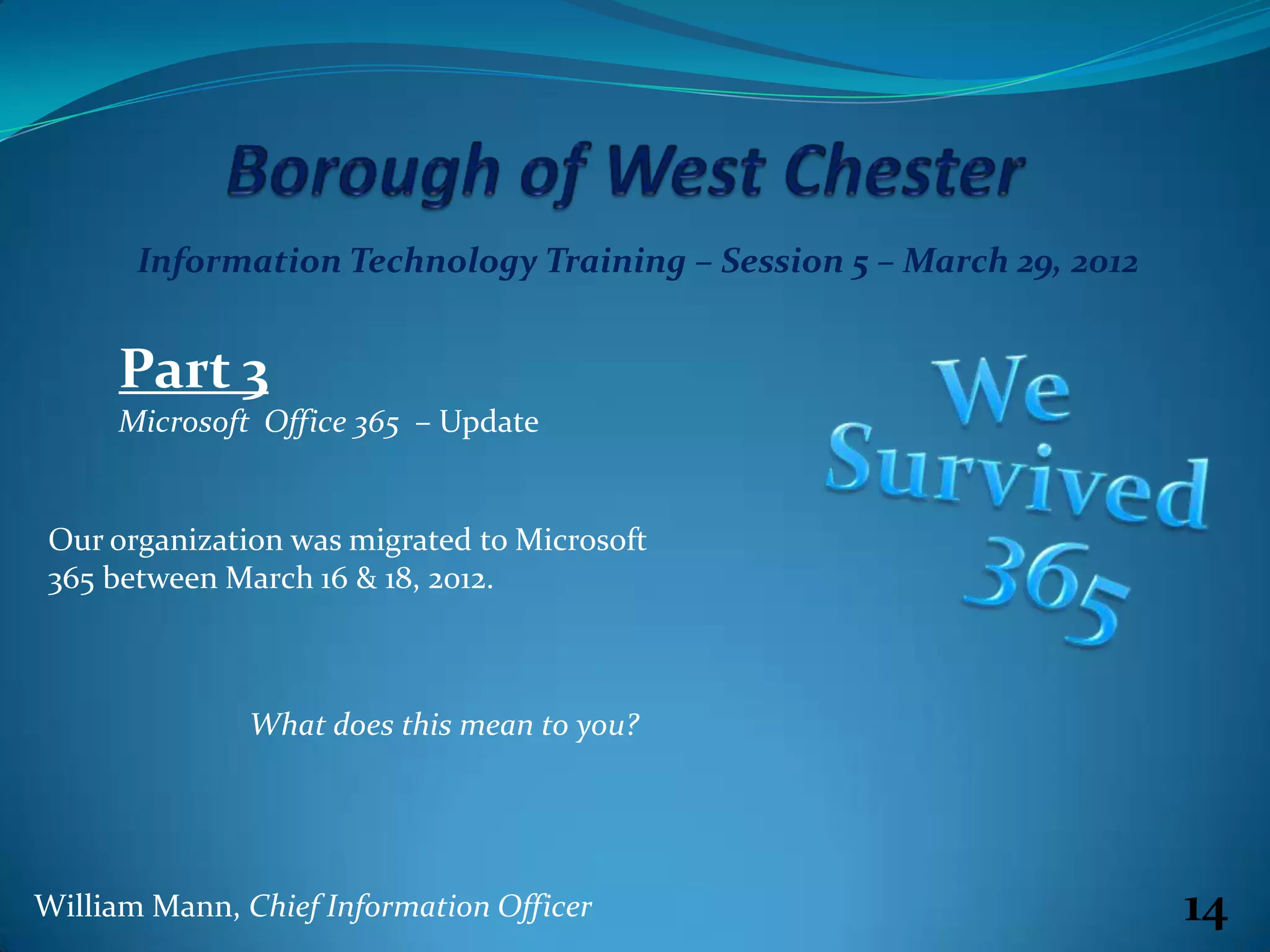 Information Technology Training – Session 5 – March 29, 2012


     Part 3
     Microsoft Office 365 – Update


Our organization was migrated to Microsoft
365 between March 16 & 18, 2012.



               What does this mean to you?




William Mann, Chief Information Officer                               14
 