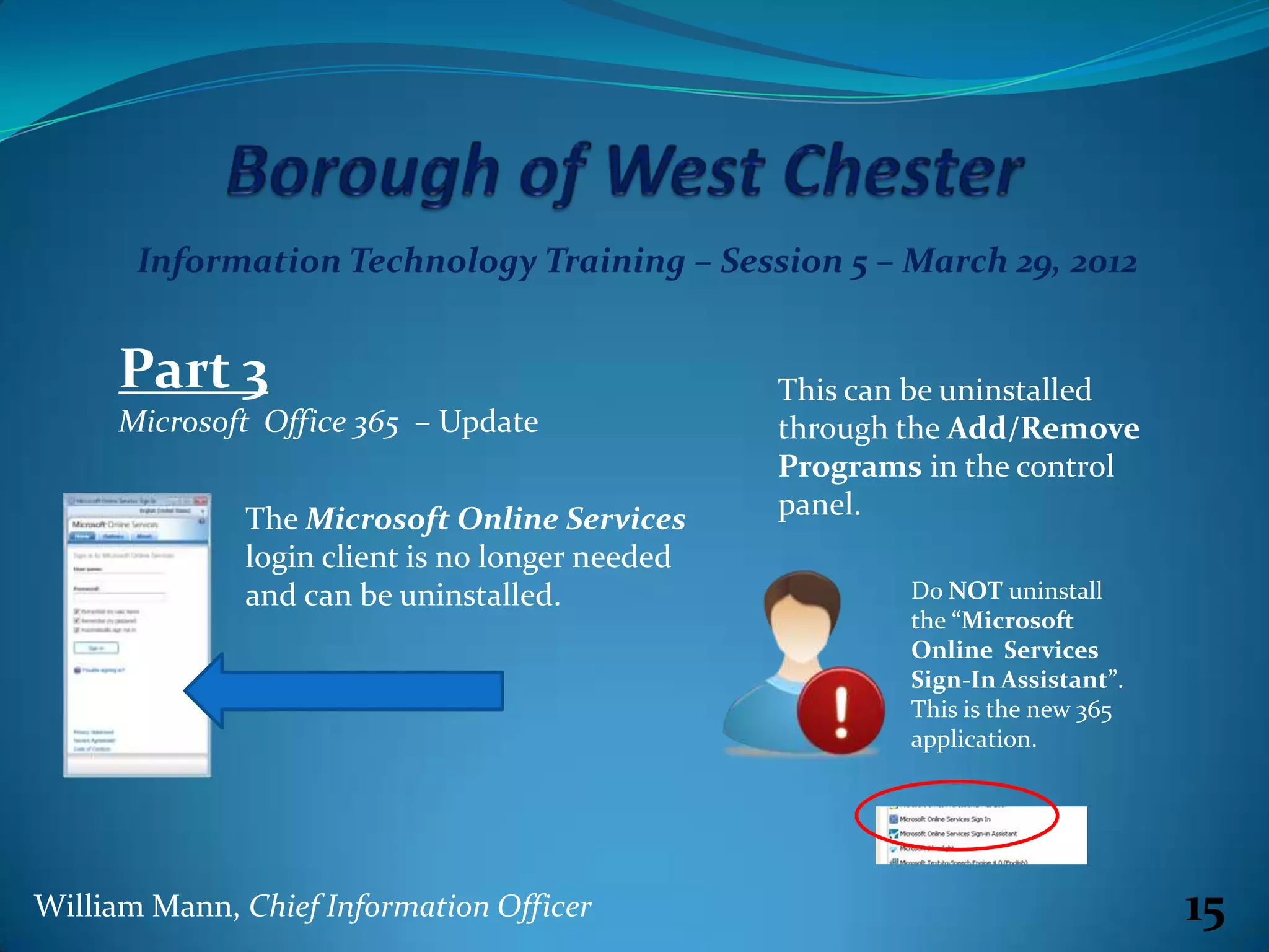Information Technology Training – Session 5 – March 29, 2012


     Part 3                                      This can be uninstalled
     Microsoft Office 365 – Update               through the Add/Remove
                                                 Programs in the control
              The Microsoft Online Services      panel.
              login client is no longer needed
              and can be uninstalled.                    Do NOT uninstall
                                                         the “Microsoft
                                                         Online Services
                                                         Sign-In Assistant”.
                                                         This is the new 365
                                                         application.




William Mann, Chief Information Officer                                        15
 