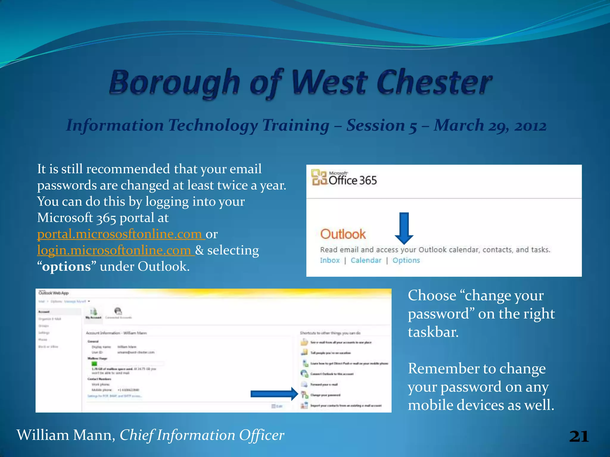 Information Technology Training – Session 5 – March 29, 2012

   It is still recommended that your email
   passwords are changed at least twice a year.
   You can do this by logging into your
   Microsoft 365 portal at
   portal.micrososftonline.com or
   login.microsoftonline.com & selecting
   “options” under Outlook.

                                                  Choose “change your
                                                  password” on the right
                                                  taskbar.

                                                  Remember to change
                                                  your password on any
                                                  mobile devices as well.
William Mann, Chief Information Officer                                     21
 