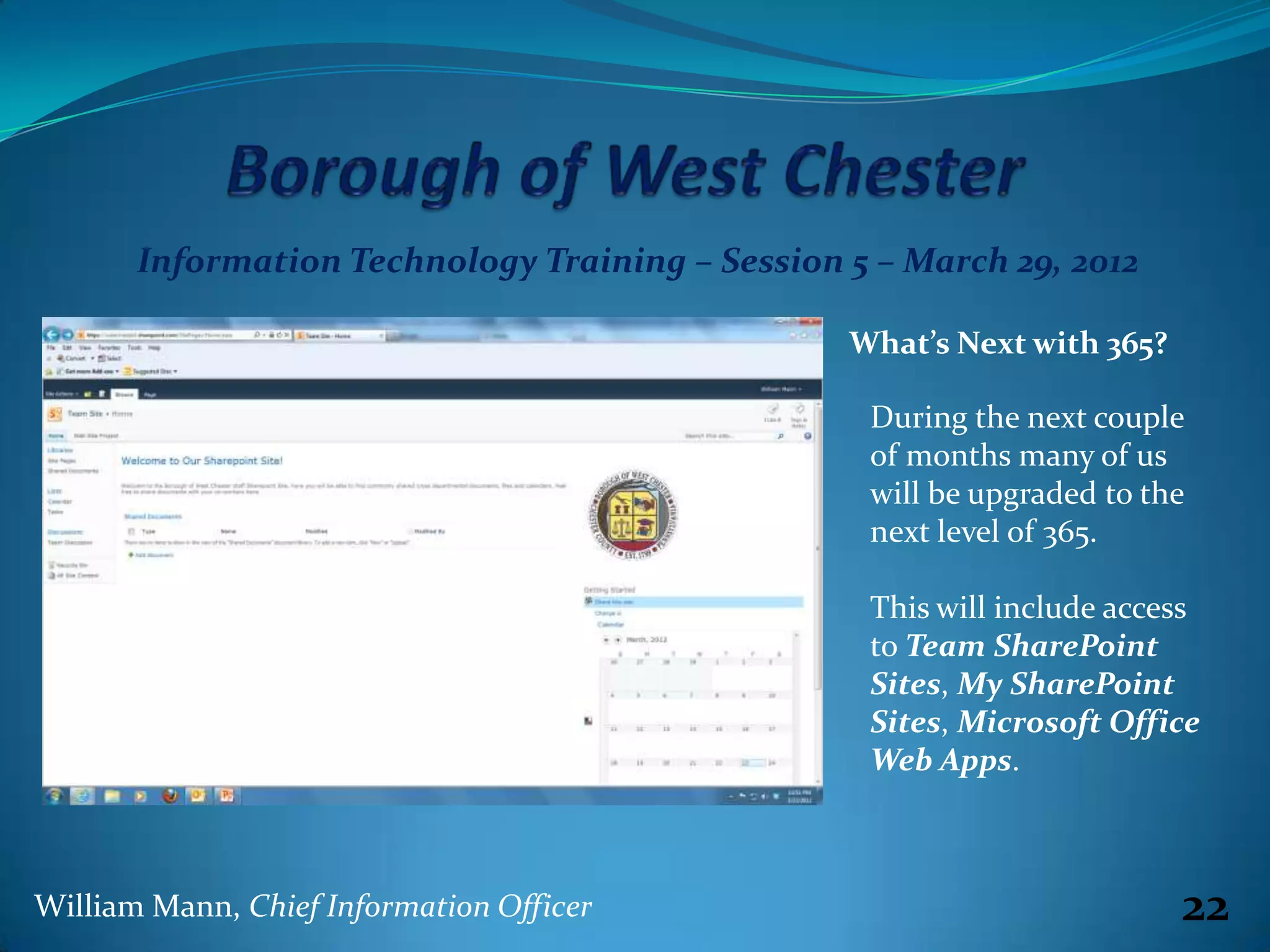 Information Technology Training – Session 5 – March 29, 2012

                                                 What’s Next with 365?

                                                  During the next couple
                                                  of months many of us
                                                  will be upgraded to the
                                                  next level of 365.

                                                  This will include access
                                                  to Team SharePoint
                                                  Sites, My SharePoint
                                                  Sites, Microsoft Office
                                                  Web Apps.



William Mann, Chief Information Officer                                  22
 