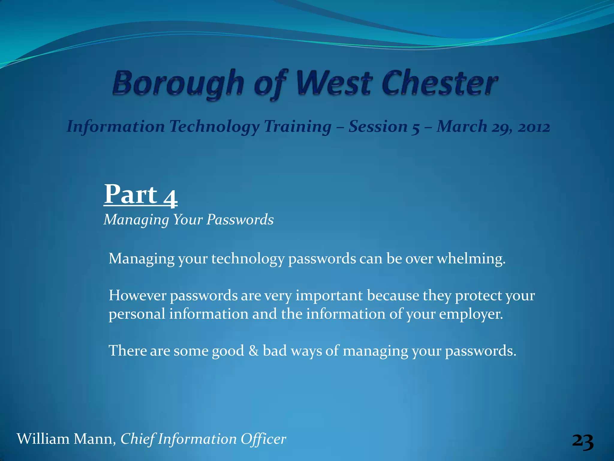 Information Technology Training – Session 5 – March 29, 2012



            Part 4
            Managing Your Passwords

             Managing your technology passwords can be over whelming.

             However passwords are very important because they protect your
             personal information and the information of your employer.

             There are some good & bad ways of managing your passwords.




William Mann, Chief Information Officer                                       23
 