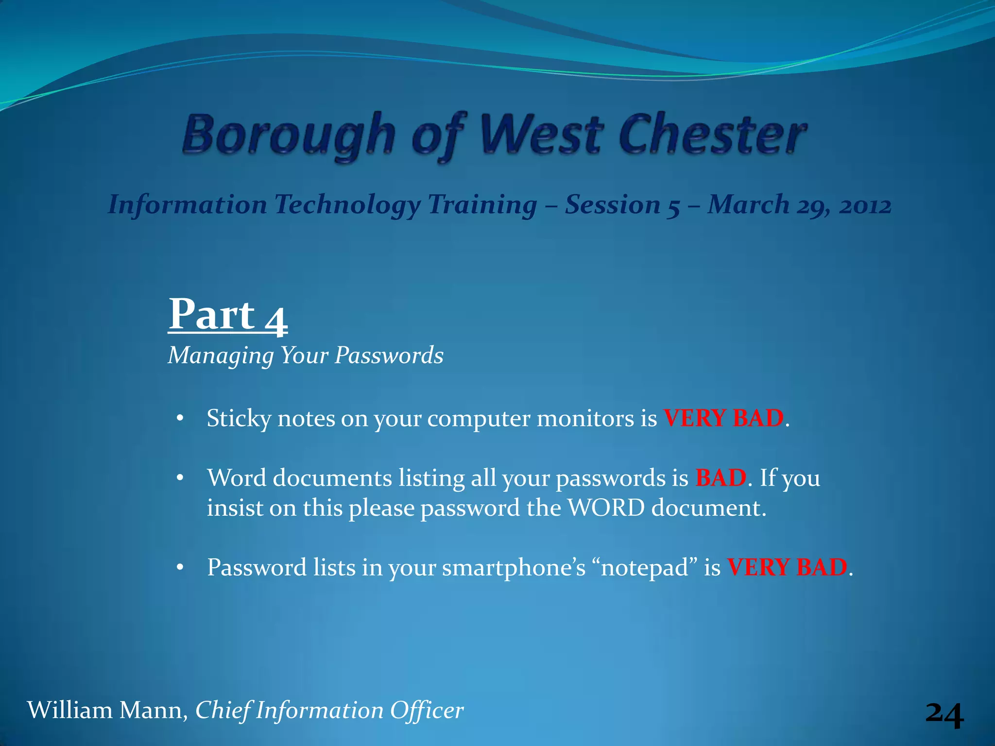 Information Technology Training – Session 5 – March 29, 2012



            Part 4
            Managing Your Passwords

             • Sticky notes on your computer monitors is VERY BAD.

             • Word documents listing all your passwords is BAD. If you
               insist on this please password the WORD document.

             • Password lists in your smartphone’s “notepad” is VERY BAD.




William Mann, Chief Information Officer                                     24
 