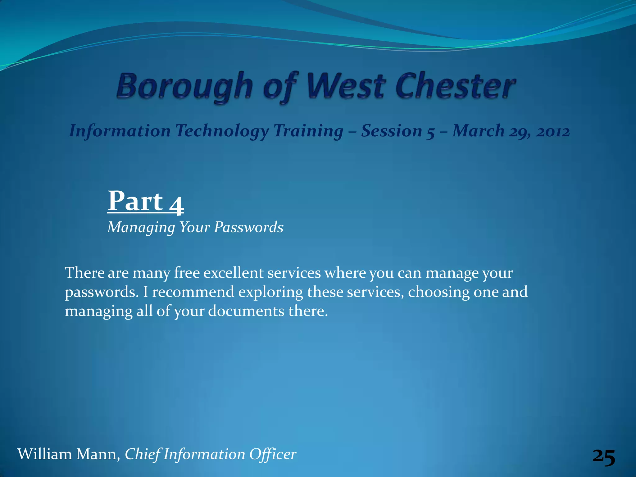 Information Technology Training – Session 5 – March 29, 2012



            Part 4
            Managing Your Passwords

      There are many free excellent services where you can manage your
      passwords. I recommend exploring these services, choosing one and
      managing all of your documents there.




William Mann, Chief Information Officer                                   25
 