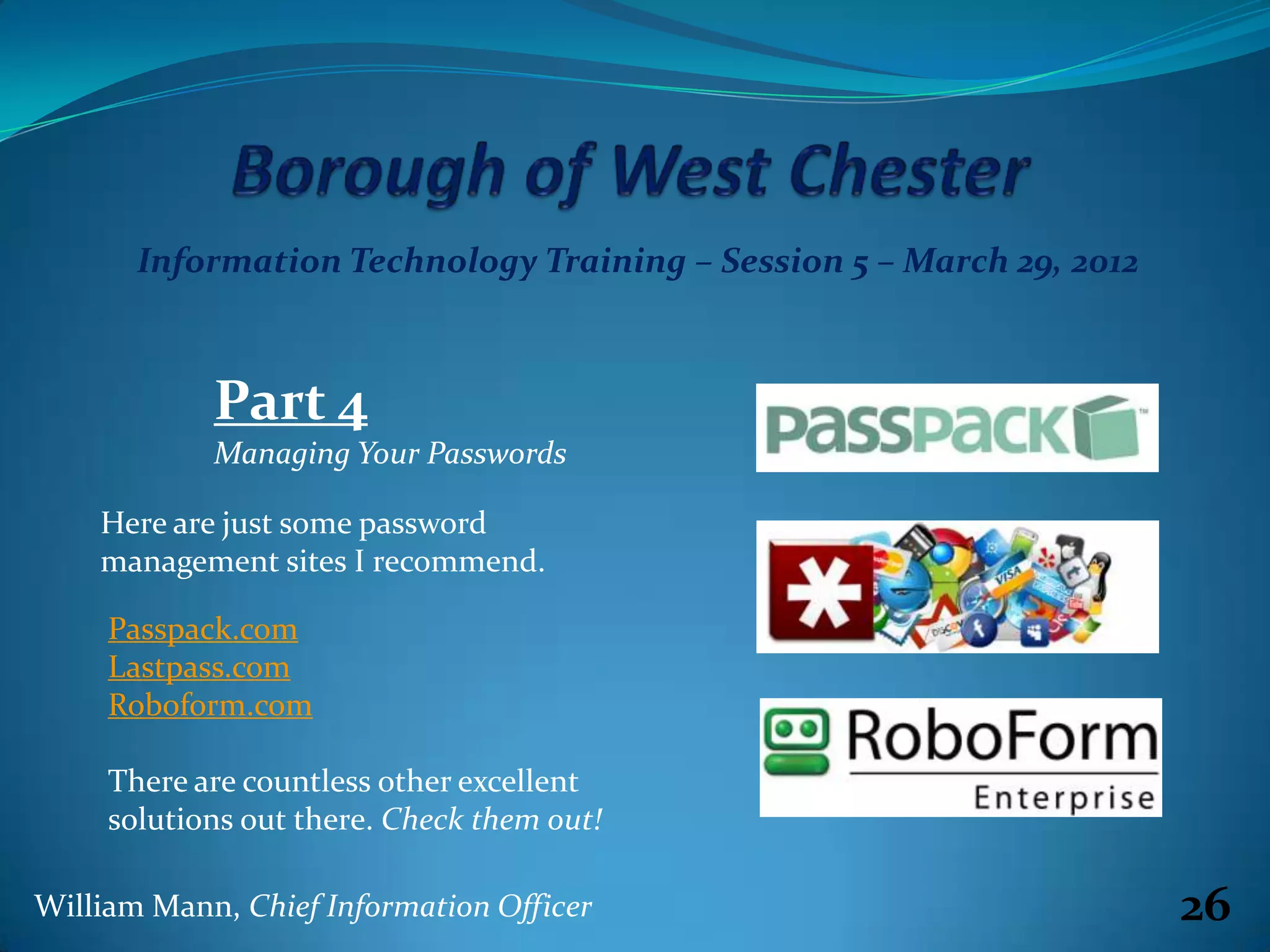 Information Technology Training – Session 5 – March 29, 2012



            Part 4
            Managing Your Passwords

    Here are just some password
    management sites I recommend.

     Passpack.com
     Lastpass.com
     Roboform.com

     There are countless other excellent
     solutions out there. Check them out!

William Mann, Chief Information Officer                               26
 