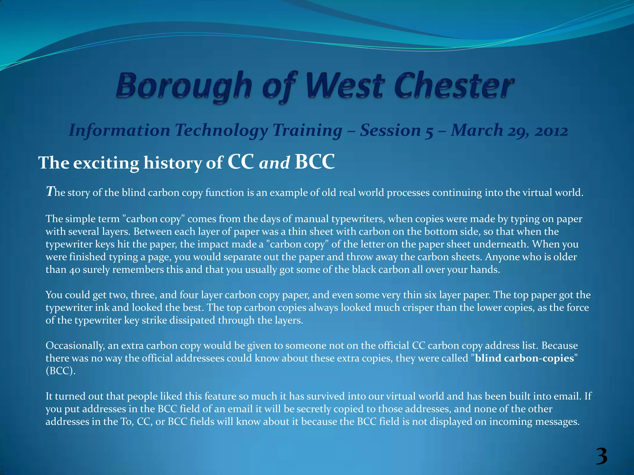 Information Technology Training – Session 5 – March 29, 2012
The exciting history of CC and BCC
The story of the blind carbon copy function is an example of old real world processes continuing into the virtual world.
The simple term "carbon copy" comes from the days of manual typewriters, when copies were made by typing on paper
with several layers. Between each layer of paper was a thin sheet with carbon on the bottom side, so that when the
typewriter keys hit the paper, the impact made a "carbon copy" of the letter on the paper sheet underneath. When you
were finished typing a page, you would separate out the paper and throw away the carbon sheets. Anyone who is older
than 40 surely remembers this and that you usually got some of the black carbon all over your hands.

You could get two, three, and four layer carbon copy paper, and even some very thin six layer paper. The top paper got the
typewriter ink and looked the best. The top carbon copies always looked much crisper than the lower copies, as the force
of the typewriter key strike dissipated through the layers.

Occasionally, an extra carbon copy would be given to someone not on the official CC carbon copy address list. Because
there was no way the official addressees could know about these extra copies, they were called "blind carbon-copies"
(BCC).

It turned out that people liked this feature so much it has survived into our virtual world and has been built into email. If
you put addresses in the BCC field of an email it will be secretly copied to those addresses, and none of the other
addresses in the To, CC, or BCC fields will know about it because the BCC field is not displayed on incoming messages.


                                                                                                                                3
 