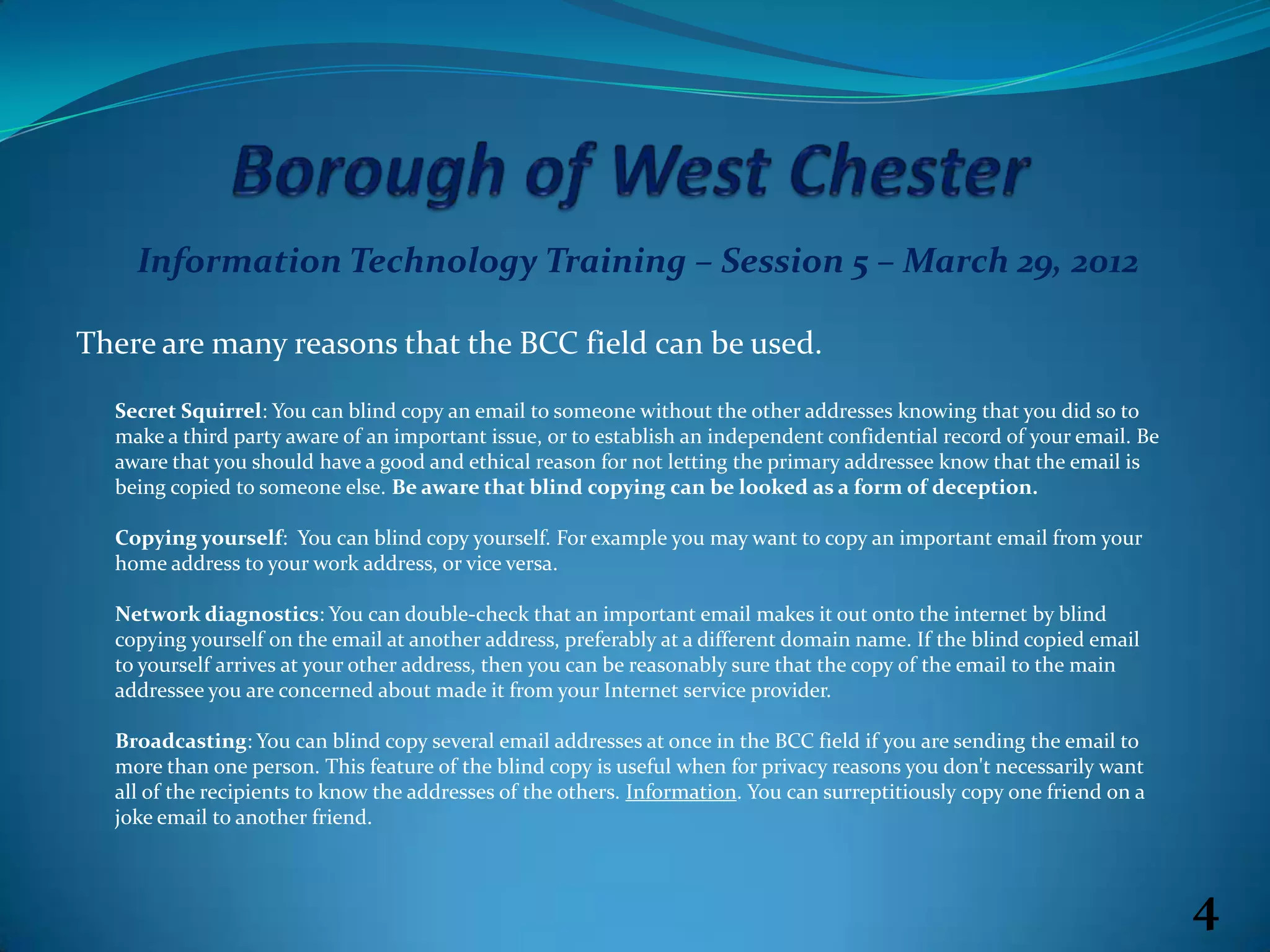Information Technology Training – Session 5 – March 29, 2012

There are many reasons that the BCC field can be used.

  Secret Squirrel: You can blind copy an email to someone without the other addresses knowing that you did so to
  make a third party aware of an important issue, or to establish an independent confidential record of your email. Be
  aware that you should have a good and ethical reason for not letting the primary addressee know that the email is
  being copied to someone else. Be aware that blind copying can be looked as a form of deception.

  Copying yourself: You can blind copy yourself. For example you may want to copy an important email from your
  home address to your work address, or vice versa.

  Network diagnostics: You can double-check that an important email makes it out onto the internet by blind
  copying yourself on the email at another address, preferably at a different domain name. If the blind copied email
  to yourself arrives at your other address, then you can be reasonably sure that the copy of the email to the main
  addressee you are concerned about made it from your Internet service provider.

  Broadcasting: You can blind copy several email addresses at once in the BCC field if you are sending the email to
  more than one person. This feature of the blind copy is useful when for privacy reasons you don't necessarily want
  all of the recipients to know the addresses of the others. Information. You can surreptitiously copy one friend on a
  joke email to another friend.



                                                                                                                         4
 