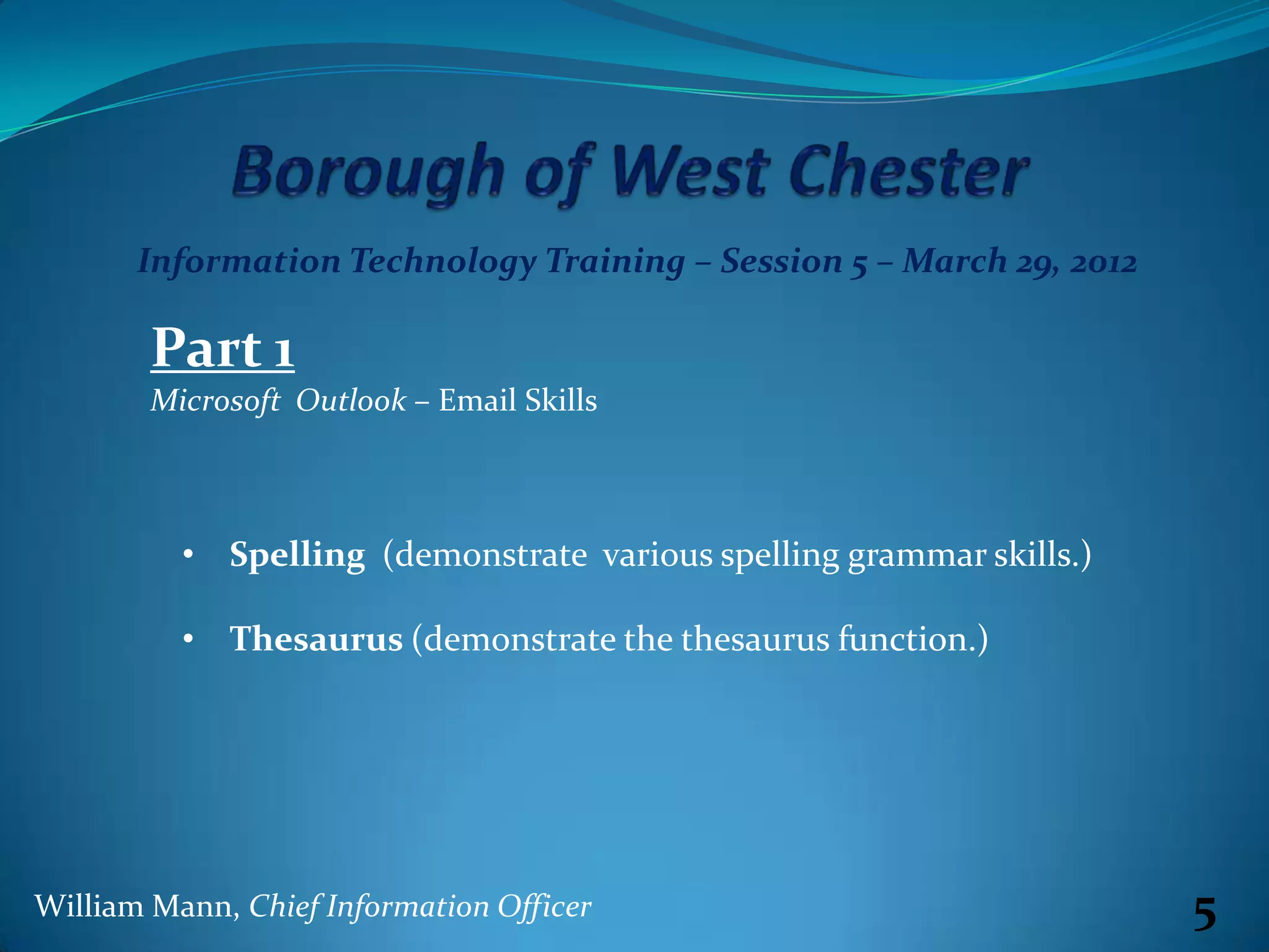 Information Technology Training – Session 5 – March 29, 2012

        Part 1
        Microsoft Outlook – Email Skills



          • Spelling (demonstrate various spelling grammar skills.)

          • Thesaurus (demonstrate the thesaurus function.)




William Mann, Chief Information Officer                               5
 