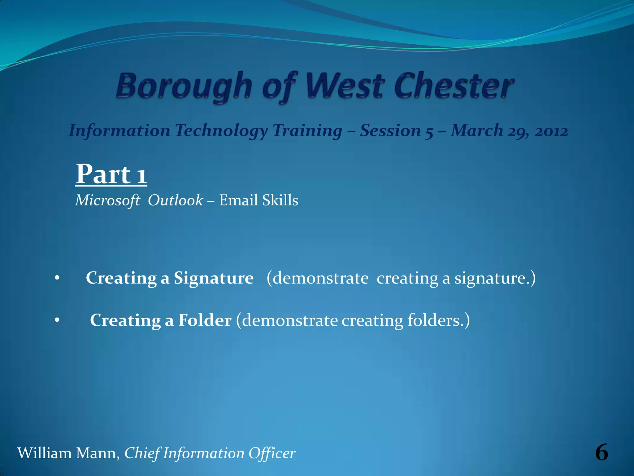 Information Technology Training – Session 5 – March 29, 2012

         Part 1
         Microsoft Outlook – Email Skills



     •     Creating a Signature (demonstrate creating a signature.)

     •     Creating a Folder (demonstrate creating folders.)




William Mann, Chief Information Officer                                 6
 