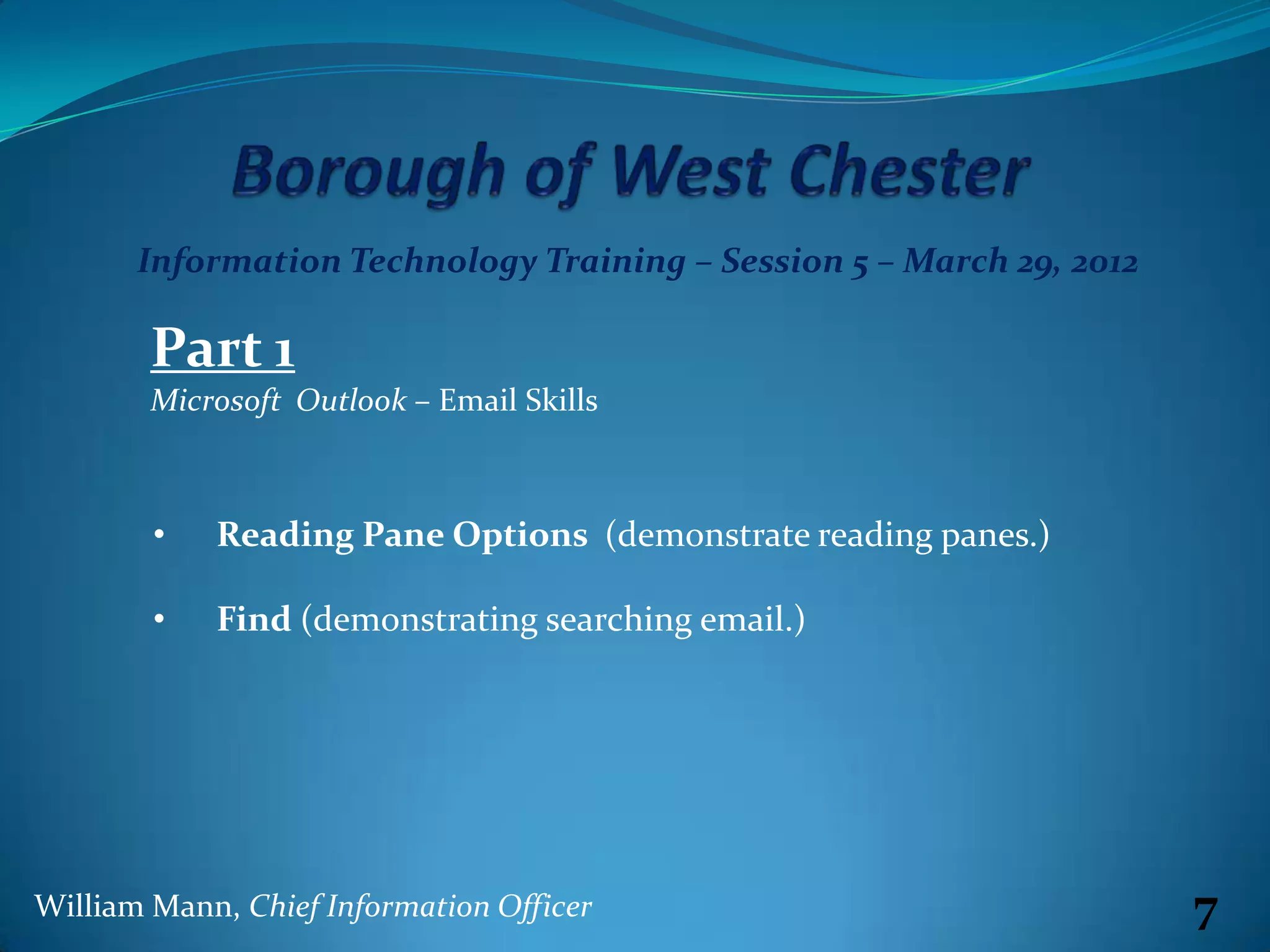 Information Technology Training – Session 5 – March 29, 2012

        Part 1
        Microsoft Outlook – Email Skills



        •   Reading Pane Options (demonstrate reading panes.)

        •   Find (demonstrating searching email.)




William Mann, Chief Information Officer                               7
 