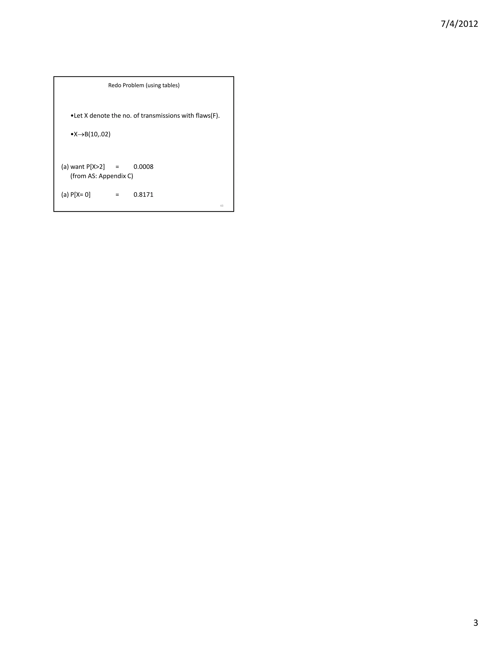7/4/2012




                Redo Problem (using tables)



   •Let X denote the no. of transmissions with flaws(F).

   •X→B(10,.02)



(a) want P[X>2] =         0.0008
    (from AS: Appendix C)

(a) P[X= 0]        =     0.8171
                                                           43




                                                                      3
 