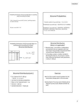 7/4/2012




  Probability distribution of # of successful days in a working
                  week (consisting of six days)                                       Binomial Probabilities

   A day is deemed to be successful if at least 1 qualifying enquires
   are made on that day.
                                                                          Possible number of successful days : 0,1,2,3,4,5,6

                                                                        Probability[0 successful day] = P[FFFFFF]=0.26=0.000064

   P(a day is successful) = 0.8                                         Probability[1 successful day] = P[SFFFFF]+ P[FSFFFF]+
                                                                        P[FFSFFF]+ P[FFFSFF]+ P[FFFFSF]+ P[FFFFFS]
                                                                        = 6 ×0.25 ×0.8 =0.001536




   Probability distribution of # of successful days in a                              Binomial Distribution
        working week (consisting of six days):                                        When is it applicable?
                          Binomial distribution                           • Binomial expt. is one where n independent
                                                                            and identical trials are repeated; each trial
     No of
                                                                            may result in two possible outcomes(call them
successful days Probability                                      6×5        ‘success’(S) and ‘failure’(F); p=P(S).
      0           0.000
                                              6
                                                  C 4 = 6C 2 =
      1           0.002                                          1× 2     • In the above context, a random variable X,
      2           0.015                                                     denoting the total no. of successes is said to
      3           0.082
      4           0.246             6
                                        C4 × 0.84 × 0.22                    have a Binomial distribution with parameters
      5           0.393                                                     n and p. X→B(n,p)
      6           0.262




           Binomial Distribution(cont.)                                                         Exercise
    • So, in general, for X→B(n,p)                                        Work out the market research problem for the
        – P[X=x]= nCx px (1-p)(n-x)                                        new product design given in the last week.
    •   Use Excel to calculate probabilities
    •   Mean or the ‘Expected value’ = np                                 Need to feed in P [survey result| Market will do
    •   Variance = np(1-p)                                                 well] & P [survey result| Market will NOT do
                                                                           well]
    •   standard deviation = √{np(1-p)}



                                                                                                                                40




                                                                                                                                           2
 