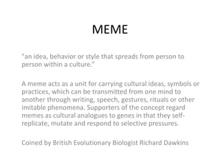 MEME
"an idea, behavior or style that spreads from person to
person within a culture.”

A meme acts as a unit for carrying cultural ideas, symbols or
practices, which can be transmitted from one mind to
another through writing, speech, gestures, rituals or other
imitable phenomena. Supporters of the concept regard
memes as cultural analogues to genes in that they self-
replicate, mutate and respond to selective pressures.

Coined by British Evolutionary Biologist Richard Dawkins
 