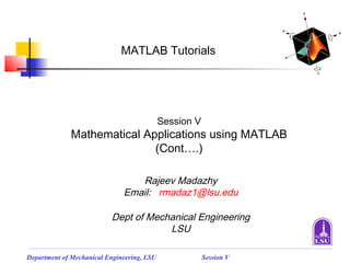 MATLAB Tutorials




                                            Session V
             Mathematical Applications using MATLAB
                            (Cont….)

                                 Rajeev Madazhy
                              Email: rmadaz1@lsu.edu

                          Dept of Mechanical Engineering
                                      LSU

Department of Mechanical Engineering, LSU               Session V
 