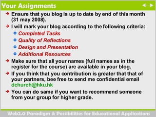 Your Assignments Ensure that you blog is up to date by end of this month (31 may 2008).  I will mark your blog according to the following criteria:  Completed Tasks Quality of Reflections Design and Presentation Additional Resources Make sure that all your names (full names as in the register for the course) are available in your blog.  If you think that you contribution is greater that that of your partners, bee free to send me confidential email  [email_address] You can do same if you want to recommend someone from your group for higher grade.  