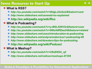 Some Resources to Start Up What is RSS? http://au.youtube.com/watch?v=0klgLsSxGsU&feature=user http://www.slideshare.net/sanweb/rss-explained   http://en.wikipedia.org/wiki/Rss   What is Podcasting? http://au.youtube.com/watch?v=y-MSL42NV3c&feature=user http://au.youtube.com/watch?v=0WzA0RDae24&feature=related http://www.slideshare.net/cawa/introducation-to-podcasting http://www.slideshare.net/andyramsden/sss1-podcasting-08   http://www.slideshare.net/dswaters/tips-for-podcasting http://en.wikipedia.org/wiki/Podcast   What is Mashup? http://au.youtube.com/watch?v=U9sENSA_sjI   http://www.slideshare.net/valicac/mashups-87355   