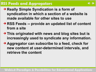 RSS Feeds and Aggregators Really Simple Syndication  is a form of syndication in which a section of a website is made available for other sites to use  RSS Feeds --  provide an updated list of content from a site This originated with news and blog sites but is increasingly used to syndicate any information. Aggregator can subscribe to a feed, check for new content at user-determined intervals, and retrieve the content 