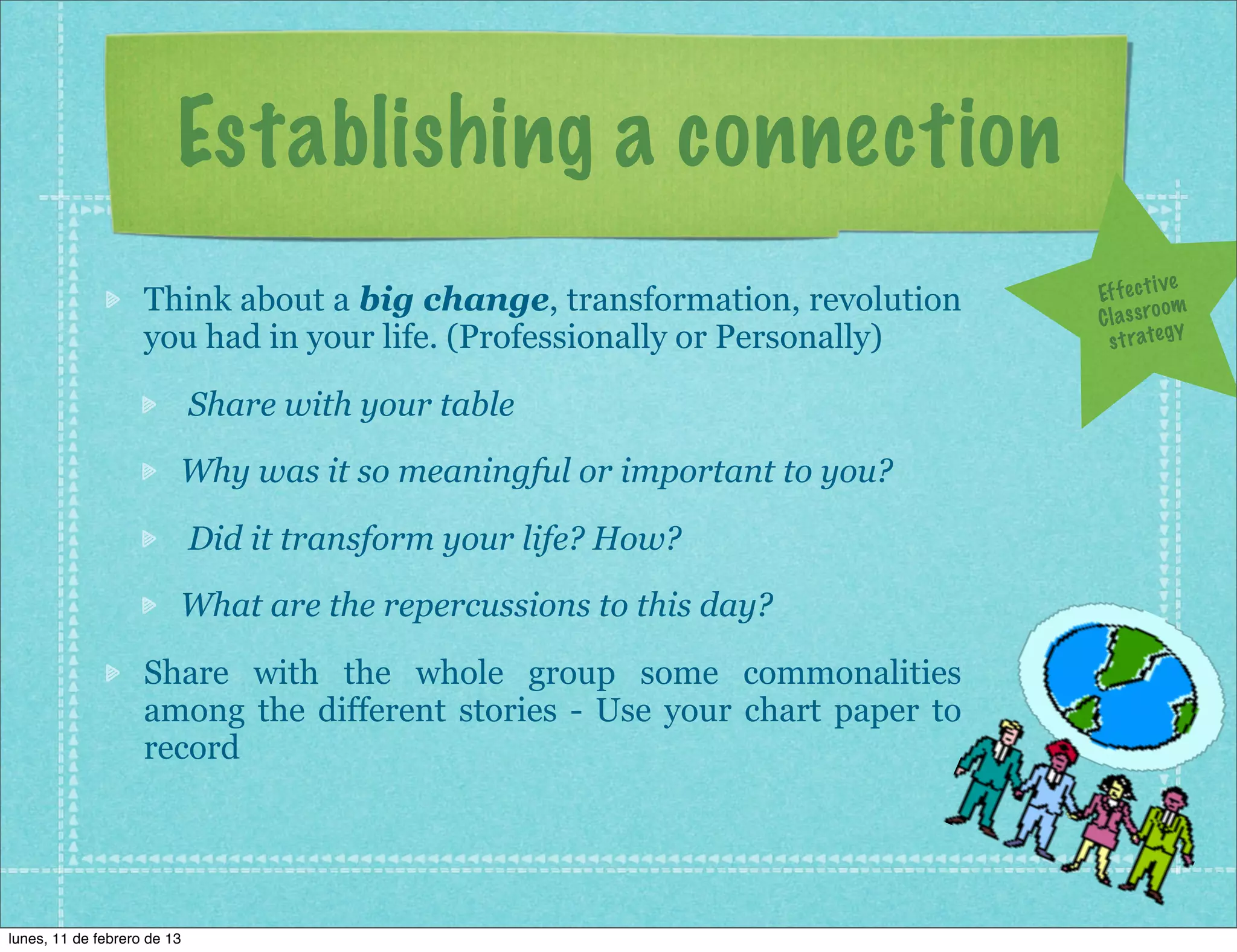 Establishing a connection
                                                                                         ve
                    Think about a big change, transformation, revolution    Ef f e c t i
                                                                                         om
                                                                            C l a s s ro y
                    you had in your life. (Professionally or Personally)      s t r a te g


                             Share with your table
                         Why was it so meaningful or important to you?

                             Did it transform your life? How?
                         What are the repercussions to this day?

                    Share with the whole group some commonalities
                    among the different stories - Use your chart paper to
                    record




lunes, 11 de febrero de 13
 