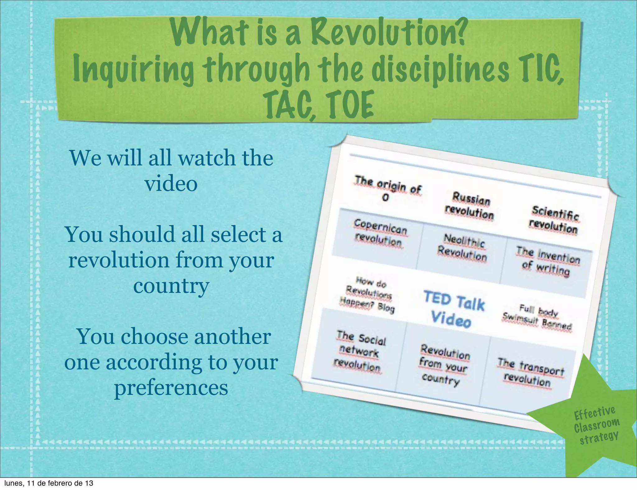 What is a Revolution?
                   Inquiring through the disciplines TIC,
                                 TAC, TOE
                  We will all watch the
                         video

                 You should all select a
                 revolution from your
                       country

                  You choose another
                 one according to your
                      preferences
                                                                         ve
                                                            Ef f e c t i
                                                                         om
                                                            C l a s s ro y
                                                              s t r a te g


lunes, 11 de febrero de 13
 