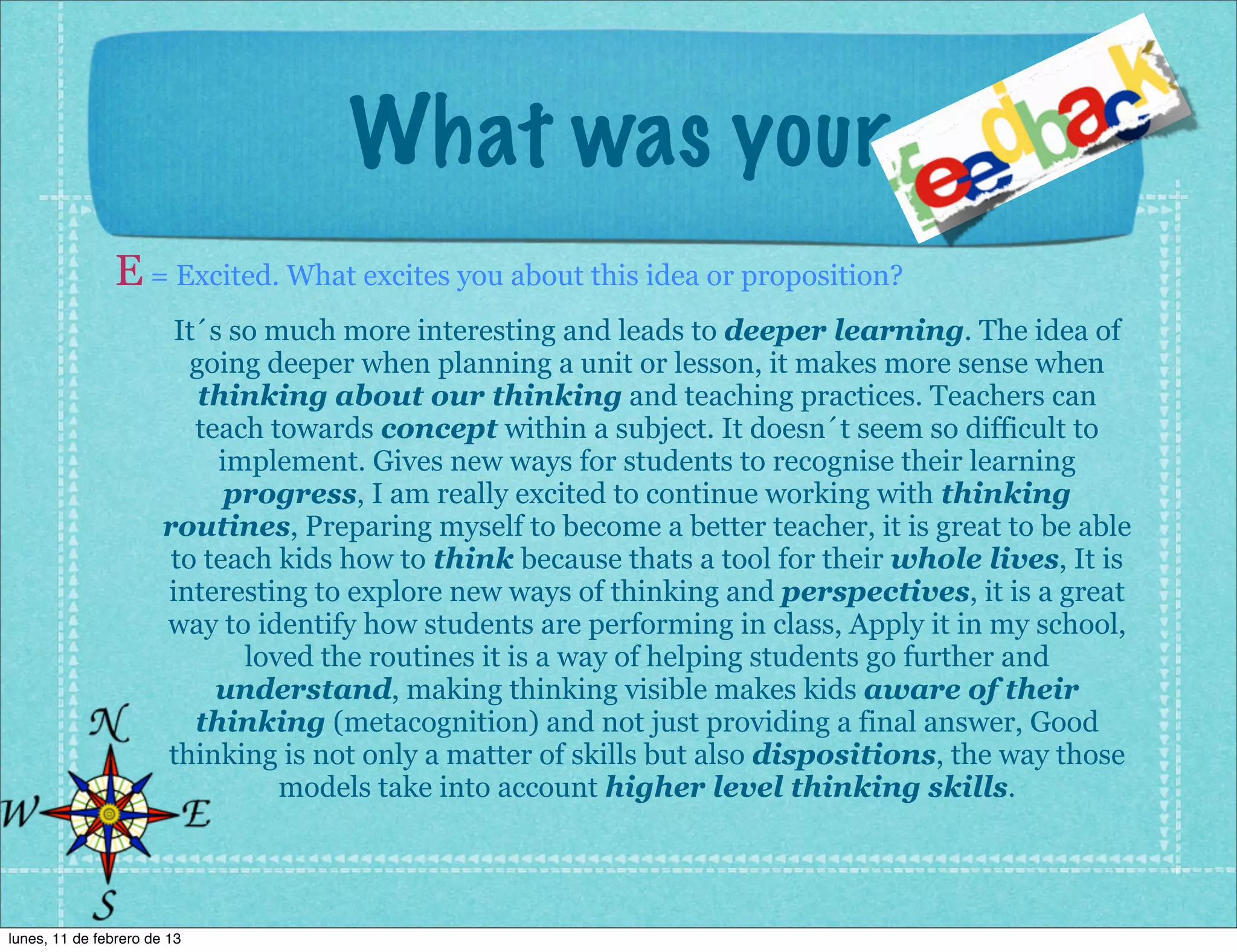 What was your
                E = Excited. What excites you about this idea or proposition?
                        It´s so much more interesting and leads to deeper learning. The idea of
                          going deeper when planning a unit or lesson, it makes more sense when
                           thinking about our thinking and teaching practices. Teachers can
                          teach towards concept within a subject. It doesn´t seem so difficult to
                            implement. Gives new ways for students to recognise their learning
                             progress, I am really excited to continue working with thinking
                       routines, Preparing myself to become a better teacher, it is great to be able
                        to teach kids how to think because thats a tool for their whole lives, It is
                       interesting to explore new ways of thinking and perspectives, it is a great
                       way to identify how students are performing in class, Apply it in my school,
                              loved the routines it is a way of helping students go further and
                            understand, making thinking visible makes kids aware of their
                          thinking (metacognition) and not just providing a final answer, Good
                       thinking is not only a matter of skills but also dispositions, the way those
                                 models take into account higher level thinking skills.




lunes, 11 de febrero de 13
 