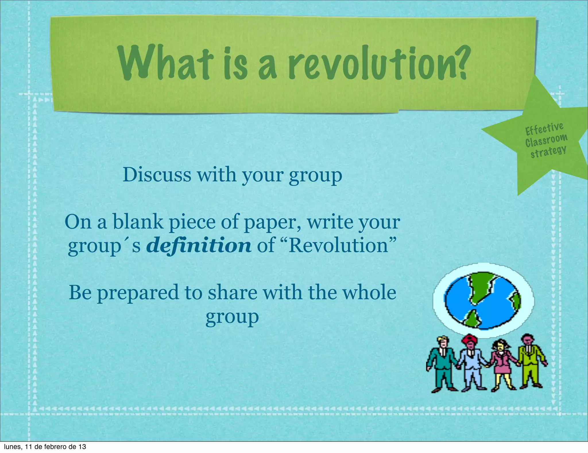What is a revolution?
                                                                        ve
                                                           Ef f e c t i
                                                                        om
                                                           C l a s s ro y
                                                             s t r a te g

                             Discuss with your group

                   On a blank piece of paper, write your
                   group´s definition of “Revolution”

                    Be prepared to share with the whole
                                   group




lunes, 11 de febrero de 13
 