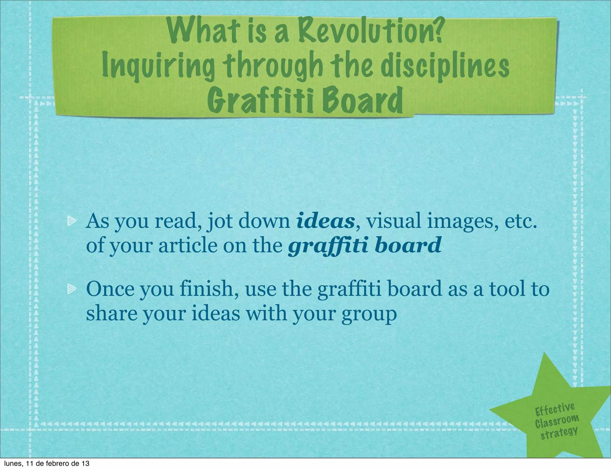 What is a Revolution?
                             Inquiring through the disciplines
                                     Graffiti Board


                        As you read, jot down ideas, visual images, etc.
                        of your article on the graffiti board

                        Once you finish, use the graffiti board as a tool to
                        share your ideas with your group



                                                                                       ve
                                                                          Ef f e c t i
                                                                                       om
                                                                          C l a s s ro y
                                                                            s t r a te g

lunes, 11 de febrero de 13
 