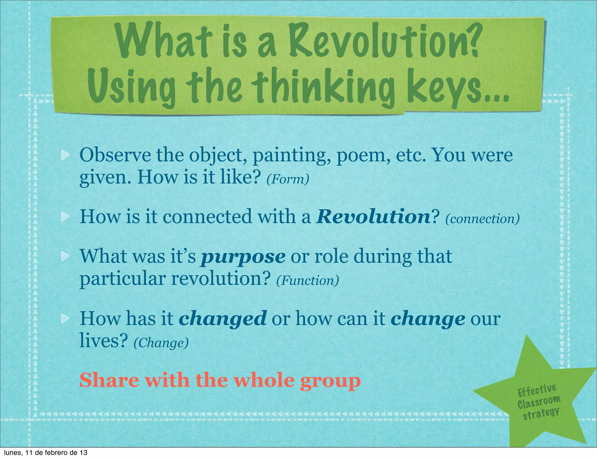 What is a Revolution?
                         Using the thinking keys...
                       Observe the object, painting, poem, etc. You were
                       given. How is it like? (Form)
                       How is it connected with a Revolution? (connection)
                       What was it’s purpose or role during that
                       particular revolution? (Function)

                       How has it changed or how can it change our
                       lives? (Change)
                       Share with the whole group                                       ve
                                                                           Ef f e c t i
                                                                                        om
                                                                           C l a s s ro y
                                                                             s t r a te g


lunes, 11 de febrero de 13
 