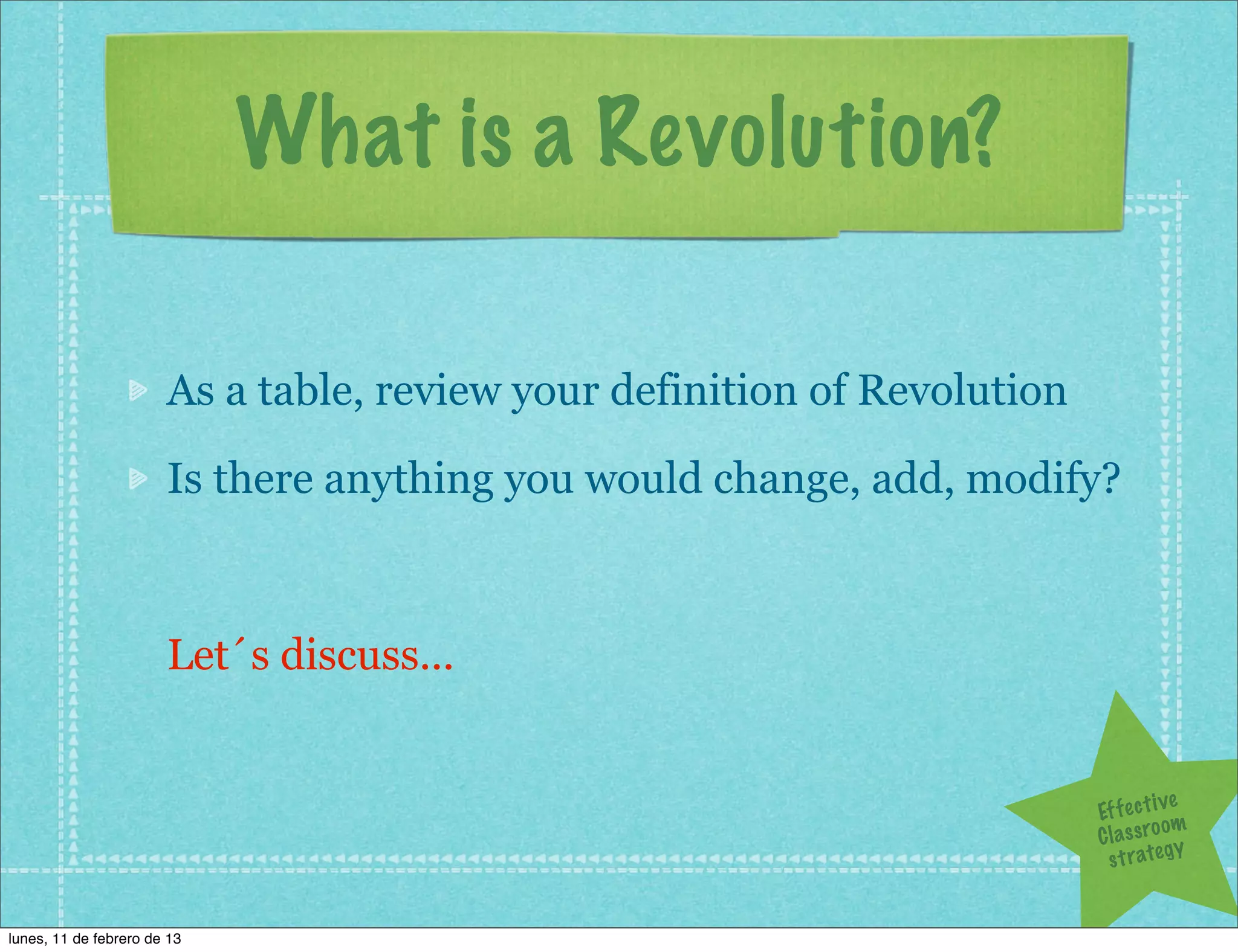 What is a Revolution?

                       As a table, review your definition of Revolution

                       Is there anything you would change, add, modify?



                       Let´s discuss...


                                                                                       ve
                                                                          Ef f e c t i
                                                                                       om
                                                                          C l a s s ro y
                                                                            s t r a te g


lunes, 11 de febrero de 13
 