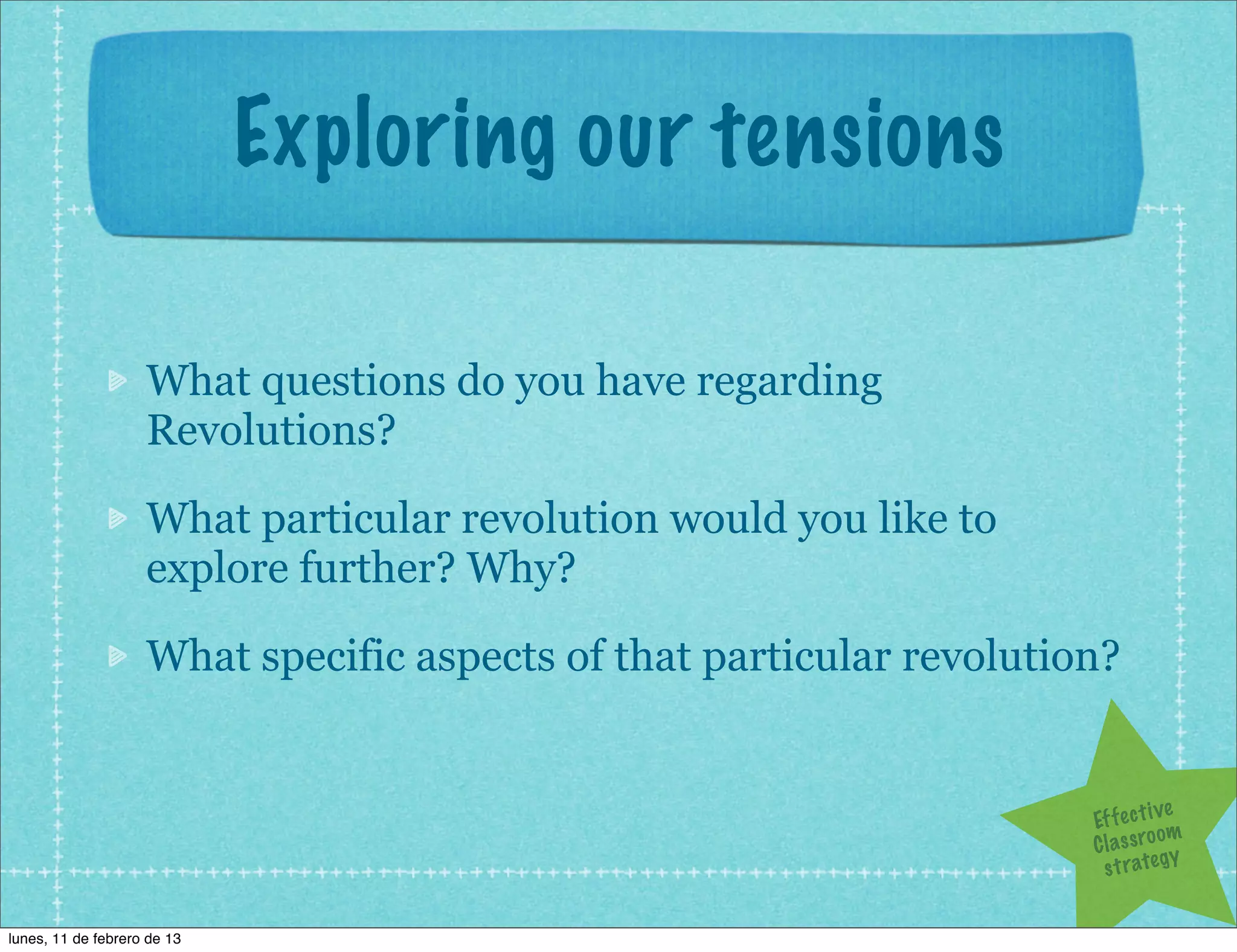 Exploring our tensions

                    What questions do you have regarding
                    Revolutions?

                    What particular revolution would you like to
                    explore further? Why?

                    What specific aspects of that particular revolution?


                                                                                   ve
                                                                      Ef f e c t i
                                                                                   om
                                                                      C l a s s ro y
                                                                        s t r a te g


lunes, 11 de febrero de 13
 