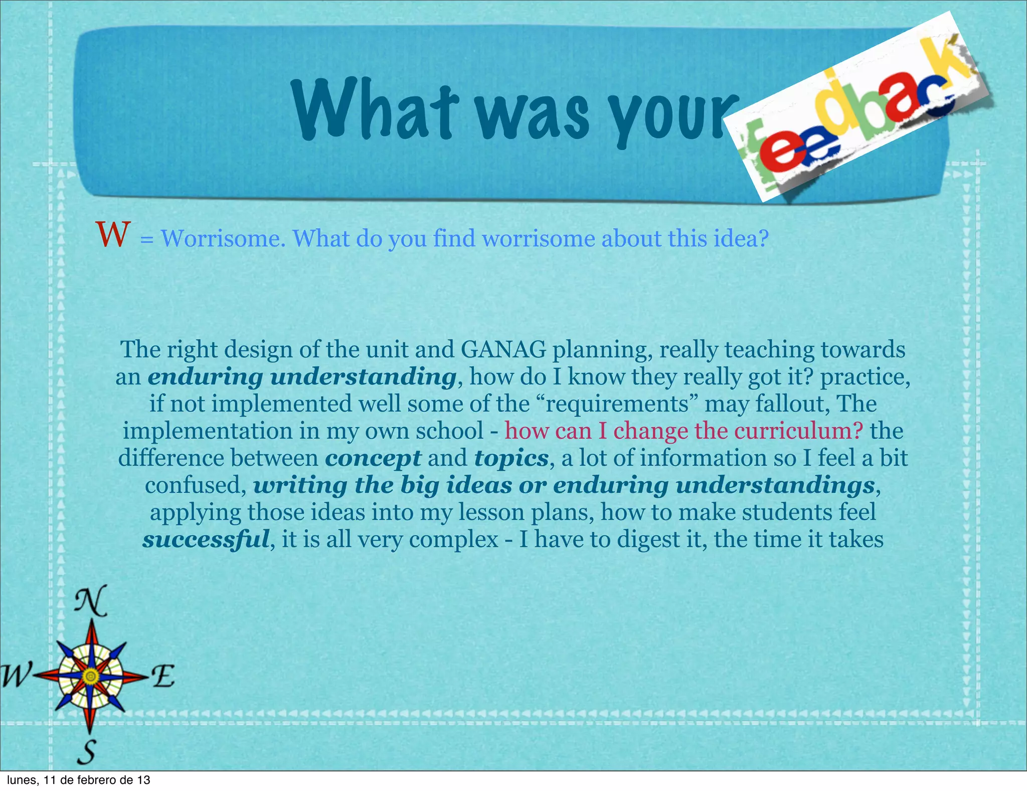 What was your
                W = Worrisome. What do you find worrisome about this idea?


                   The right design of the unit and GANAG planning, really teaching towards
                   an enduring understanding, how do I know they really got it? practice,
                       if not implemented well some of the “requirements” may fallout, The
                    implementation in my own school - how can I change the curriculum? the
                   difference between concept and topics, a lot of information so I feel a bit
                      confused, writing the big ideas or enduring understandings,
                       applying those ideas into my lesson plans, how to make students feel
                      successful, it is all very complex - I have to digest it, the time it takes




lunes, 11 de febrero de 13
 