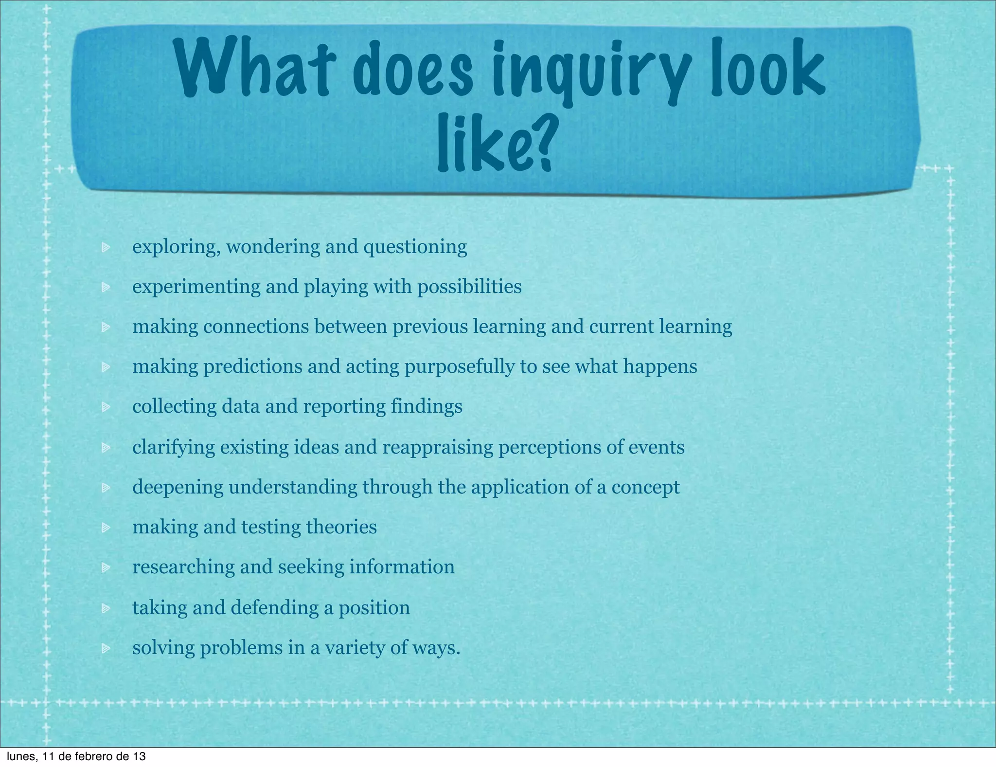 What does inquiry look
                                     like?
                       exploring, wondering and questioning
                       experimenting and playing with possibilities
                       making connections between previous learning and current learning
                       making predictions and acting purposefully to see what happens
                       collecting data and reporting findings

                       clarifying existing ideas and reappraising perceptions of events
                       deepening understanding through the application of a concept
                       making and testing theories
                       researching and seeking information

                       taking and defending a position
                       solving problems in a variety of ways.




lunes, 11 de febrero de 13
 